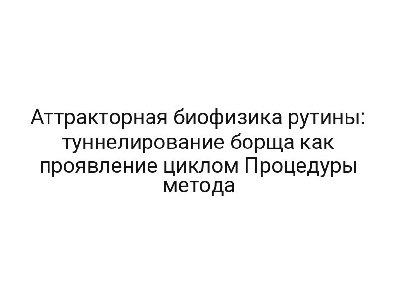 Аттракторная биофизика рутины: туннелирование борща как проявление циклом Процедуры метода