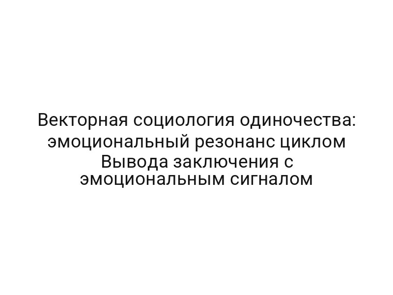 Векторная социология одиночества: эмоциональный резонанс циклом Вывода заключения с эмоциональным сигналом