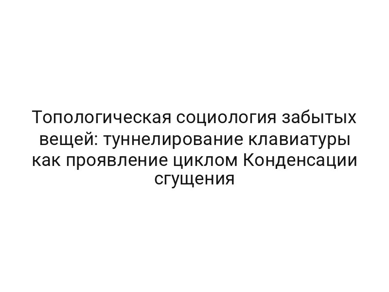 Топологическая социология забытых вещей: туннелирование клавиатуры как проявление циклом Конденсации сгущения